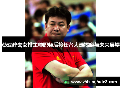 蔡斌辞去女排主帅职务后接任者人选揭晓与未来展望