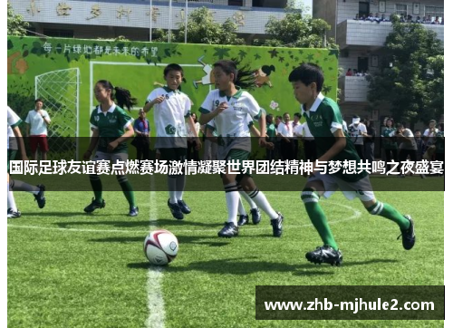 国际足球友谊赛点燃赛场激情凝聚世界团结精神与梦想共鸣之夜盛宴