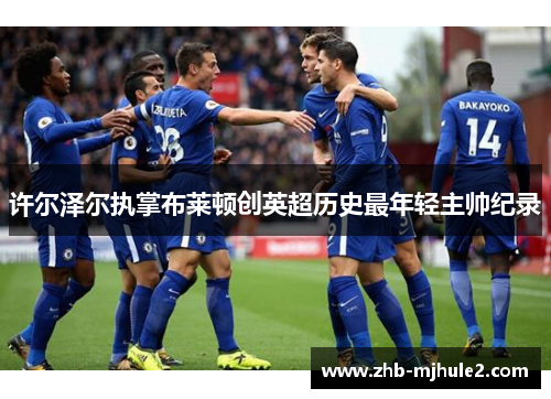 许尔泽尔执掌布莱顿创英超历史最年轻主帅纪录 许尔泽尔执掌布莱顿创英超历史最年轻主帅纪录