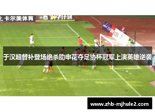 于汉超替补登场绝杀助申花夺足协杯冠军上演英雄逆袭