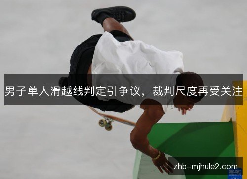 男子单人滑越线判定引争议,裁判尺度再受关注 男子单人滑越线判定引争议,裁判尺度再受关注